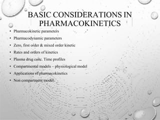 BASIC CONSIDERATIONS IN
PHARMACOKINETICS
• Pharmacokinetic parameters
• Pharmacodynamic parameters
• Zero, first order & mixed order kinetic
• Rates and orders of kinetics
• Plasma drug conc. Time profiles
• Compartmental models – physiological model
• Applications of pharmacokinetics
• Non compartment model
 
