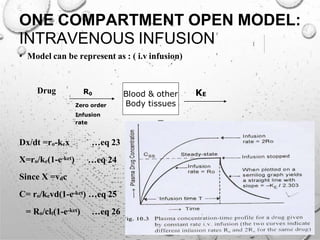 Blood & other
Body tissues
ONE COMPARTMENT OPEN MODEL:
INTRAVENOUS INFUSION
• Model can be represent as : ( i.v infusion)
Drug R0 KE
Zero order
Infusion
rate
Dx/dt =ro-kex
X=ro/ke(1-e-ket)
Since X =vdc
…eq 23
…eq 24
C= ro/kevd(1-e-ket) …eq 25
= Ro/clt(1-e-ket) …eq 26
 