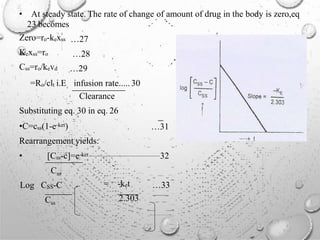 • At steady state. The rate of change of amount of drug in the body is zero,eq
23 becomes
Zero=ro-kexss
Kexss=ro
Css=ro/kevd
=Ro/clt i.E
…27
…28
…29
infusion rate..... 30
Clearance
Substituting eq. 30 in eq. 26
•C=css(1-e-ket)
Rearrangement yields:
…31
• [Css-c]=e-ket .................................................32
Css
Log CSS-C
Css
= -ket
2.303
…33
 