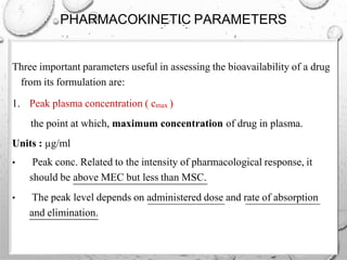 PHARMACOKINETIC PARAMETERS
Three important parameters useful in assessing the bioavailability of a drug
from its formulation are:
1. Peak plasma concentration ( cmax )
the point at which, maximum concentration of drug in plasma.
Units : µg/ml
• Peak conc. Related to the intensity of pharmacological response, it
should be above MEC but less than MSC.
• The peak level depends on administered dose and rate of absorption
and elimination.
 