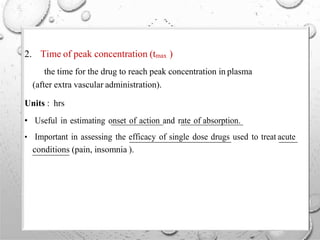 2. Time of peak concentration (tmax )
the time for the drug to reach peak concentration in plasma
(after extra vascular administration).
Units : hrs
• Useful in estimating onset of action and rate of absorption.
• Important in assessing the efficacy of single dose drugs used to treat acute
conditions (pain, insomnia ).
 