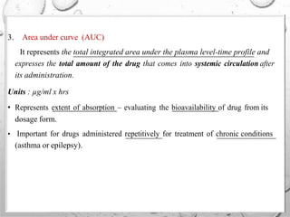3. Area under curve (AUC)
It represents the total integrated area under the plasma level-time profile and
expresses the total amount of the drug that comes into systemic circulation after
its administration.
Units : µg/ml x hrs
• Represents extent of absorption – evaluating the bioavailability of drug from its
dosage form.
• Important for drugs administered repetitively for treatment of chronic conditions
(asthma or epilepsy).
 