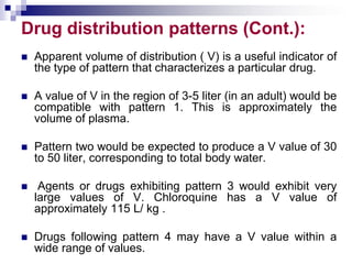 Drug distribution patterns (Cont.):
 Apparent volume of distribution ( V) is a useful indicator of
the type of pattern that characterizes a particular drug.
 A value of V in the region of 3-5 liter (in an adult) would be
compatible with pattern 1. This is approximately the
volume of plasma.
 Pattern two would be expected to produce a V value of 30
to 50 liter, corresponding to total body water.
 Agents or drugs exhibiting pattern 3 would exhibit very
large values of V. Chloroquine has a V value of
approximately 115 L/ kg .
 Drugs following pattern 4 may have a V value within a
wide range of values.
 