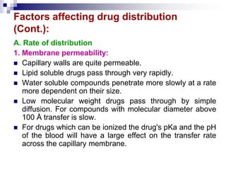 Factors affecting drug distribution
(Cont.):
A. Rate of distribution
1. Membrane permeability:
 Capillary walls are quite permeable.
 Lipid soluble drugs pass through very rapidly.
 Water soluble compounds penetrate more slowly at a rate
more dependent on their size.
 Low molecular weight drugs pass through by simple
diffusion. For compounds with molecular diameter above
100 Å transfer is slow.
 For drugs which can be ionized the drug's pKa and the pH
of the blood will have a large effect on the transfer rate
across the capillary membrane.
 