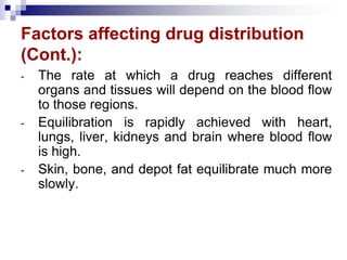 Factors affecting drug distribution
(Cont.):
- The rate at which a drug reaches different
organs and tissues will depend on the blood flow
to those regions.
- Equilibration is rapidly achieved with heart,
lungs, liver, kidneys and brain where blood flow
is high.
- Skin, bone, and depot fat equilibrate much more
slowly.
 