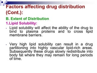 Factors affecting drug distribution
(Cont.):
B. Extent of Distribution
1.Lipid Solubility:
- Lipid solubility will affect the ability of the drug to
bind to plasma proteins and to cross lipid
membrane barriers.
- Very high lipid solubility can result in a drug
partitioning into highly vascular lipid-rich areas.
Subsequently these drugs slowly redistribute into
body fat where they may remain for long periods
of time.
 