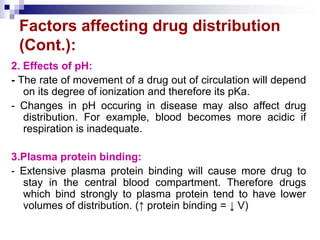 Factors affecting drug distribution
(Cont.):
2. Effects of pH:
- The rate of movement of a drug out of circulation will depend
on its degree of ionization and therefore its pKa.
- Changes in pH occuring in disease may also affect drug
distribution. For example, blood becomes more acidic if
respiration is inadequate.
3.Plasma protein binding:
- Extensive plasma protein binding will cause more drug to
stay in the central blood compartment. Therefore drugs
which bind strongly to plasma protein tend to have lower
volumes of distribution. (↑ protein binding = ↓ V)
 