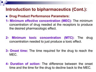 Introduction to bipharmaceutics (Cont.):
 Drug Product Performance Parameters:
1- Minimum effective concentration (MEC): The minimum
concentration of drug needed at the receptors to produce
the desired pharmacologic effect.
2- Minimum toxic concentration (MTC): The drug
concentration needed to just produce a toxic effect.
3- Onset time: The time required for the drug to reach the
MEC.
4- Duration of action: The difference between the onset
time and the time for the drug to decline back to the MEC.
 