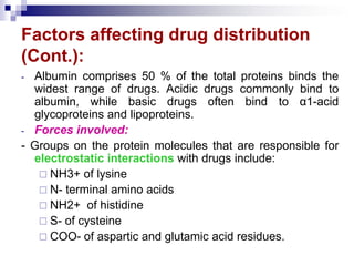 Factors affecting drug distribution
(Cont.):
- Albumin comprises 50 % of the total proteins binds the
widest range of drugs. Acidic drugs commonly bind to
albumin, while basic drugs often bind to α1-acid
glycoproteins and lipoproteins.
- Forces involved:
- Groups on the protein molecules that are responsible for
electrostatic interactions with drugs include:
 NH3+ of lysine
 N- terminal amino acids
 NH2+ of histidine
 S- of cysteine
 COO- of aspartic and glutamic acid residues.
 