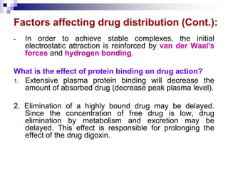 Factors affecting drug distribution (Cont.):
- In order to achieve stable complexes, the initial
electrostatic attraction is reinforced by van der Waal's
forces and hydrogen bonding.
What is the effect of protein binding on drug action?
1. Extensive plasma protein binding will decrease the
amount of absorbed drug (decrease peak plasma level).
2. Elimination of a highly bound drug may be delayed.
Since the concentration of free drug is low, drug
elimination by metabolism and excretion may be
delayed. This effect is responsible for prolonging the
effect of the drug digoxin.
 