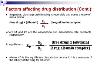 Factors affecting drug distribution (Cont.):
 In general, plasma protein binding is reversible and obeys the law of
mass action:
(free drug) + (albumin) (drug-albumin complex)
where k1 and k2 are the association and dissociation rate constants,
respectively.
At equilibrium:
 where KD is the equilibrium dissociation constant. It is a measure of
the affinity of the drug for albumin:
k1
k2
 