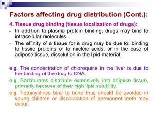 Factors affecting drug distribution (Cont.):
4. Tissue drug binding (tissue localization of drugs):
- In addition to plasma protein binding, drugs may bind to
intracellular molecules.
- The affinity of a tissue for a drug may be due to: binding
to tissue proteins or to nucleic acids, or in the case of
adipose tissue, dissolution in the lipid material.
e.g. The concentration of chloroquine in the liver is due to
the binding of the drug to DNA.
e.g. Barbiturates distribute extensively into adipose tissue,
primarily because of their high lipid solubility.
e.g. Tetracyclines bind to bone thus should be avoided in
young children or discoloration of permanent teeth may
occur.
 