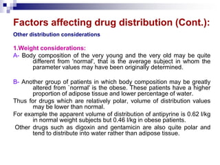 Factors affecting drug distribution (Cont.):
Other distribution considerations
1.Weight considerations:
A- Body composition of the very young and the very old may be quite
different from 'normal', that is the average subject in whom the
parameter values may have been originally determined.
B- Another group of patients in which body composition may be greatly
altered from `normal' is the obese. These patients have a higher
proportion of adipose tissue and lower percentage of water.
Thus for drugs which are relatively polar, volume of distribution values
may be lower than normal.
For example the apparent volume of distribution of antipyrine is 0.62 l/kg
in normal weight subjects but 0.46 l/kg in obese patients.
Other drugs such as digoxin and gentamicin are also quite polar and
tend to distribute into water rather than adipose tissue.
 