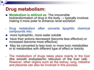 Drug metabolism:
 Metabolism is defined as: The irreversible
biotransformation of drug in the body → typically involves
making it more polar to enhance renal excretion
- Drug metabolism often converts lipophilic chemical
compounds into:
 more hydrophilic, more water soluble
 have their actions decreased (become less effective) or
increased (become more effective)
 May be converted to less toxic or more toxic metabolites
or to metabolites with different type of effect or toxicity
- The metabolism of drugs takes place mainly in the liver
(the smooth endoplasmic reticulum of the liver cell) .
However, other organs such as the kidney, lung, intestine
and placenta can also be involved in this process.
 