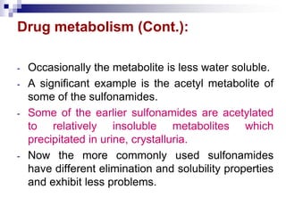 Drug metabolism (Cont.):
- Occasionally the metabolite is less water soluble.
- A significant example is the acetyl metabolite of
some of the sulfonamides.
- Some of the earlier sulfonamides are acetylated
to relatively insoluble metabolites which
precipitated in urine, crystalluria.
- Now the more commonly used sulfonamides
have different elimination and solubility properties
and exhibit less problems.
 