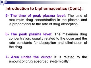 Introduction to bipharmaceutics (Cont.):
5- The time of peak plasma level: The time of
maximum drug concentration in the plasma and
is proportional to the rate of drug absorption.
6- The peak plasma level: The maximum drug
concentration, usually related to the dose and the
rate constants for absorption and elimination of
the drug.
7- Area under the curve: It is related to the
amount of drug absorbed systemically.
 