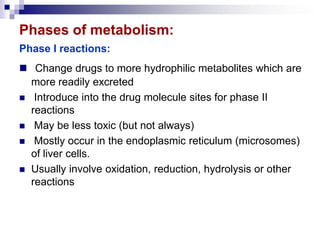 Phases of metabolism:
Phase I reactions:
 Change drugs to more hydrophilic metabolites which are
more readily excreted
 Introduce into the drug molecule sites for phase II
reactions
 May be less toxic (but not always)
 Mostly occur in the endoplasmic reticulum (microsomes)
of liver cells.
 Usually involve oxidation, reduction, hydrolysis or other
reactions
 