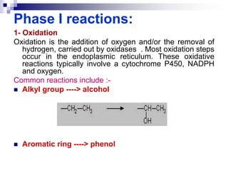 Phase I reactions:
1- Oxidation
Oxidation is the addition of oxygen and/or the removal of
hydrogen, carried out by oxidases . Most oxidation steps
occur in the endoplasmic reticulum. These oxidative
reactions typically involve a cytochrome P450, NADPH
and oxygen.
Common reactions include :-
 Alkyl group ----> alcohol
 Aromatic ring ----> phenol
 