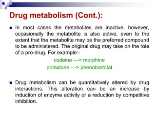 Drug metabolism (Cont.):
 In most cases the metabolites are inactive, however,
occasionally the metabolite is also active, even to the
extent that the metabolite may be the preferred compound
to be administered. The original drug may take on the role
of a pro-drug. For example:-
codeine ---> morphine
primidone ---> phenobarbital
 Drug metabolism can be quantitatively altered by drug
interactions. This alteration can be an increase by
induction of enzyme activity or a reduction by competitive
inhibition.
 