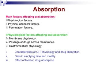 Absorption
Main factors affecting oral absorption:
I Physiological factors.
II Physical-chemical factors.
III Formulation factors.
I Physiological factors affecting oral absorption:
1- Membrane physiology.
2- Passage of drugs across membranes.
3- Gastrointestinal physiology.
I. Characteristics of GIT physiology and drug absorption
II. Gastric emptying time and motility
III. Effect of food on drug absorption
 