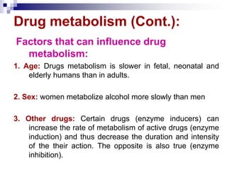 Drug metabolism (Cont.):
Factors that can influence drug
metabolism:
1. Age: Drugs metabolism is slower in fetal, neonatal and
elderly humans than in adults.
2. Sex: women metabolize alcohol more slowly than men
3. Other drugs: Certain drugs (enzyme inducers) can
increase the rate of metabolism of active drugs (enzyme
induction) and thus decrease the duration and intensity
of the their action. The opposite is also true (enzyme
inhibition).
 