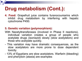 Drug metabolism (Cont.):
4. Food: Grapefruit juice contains furanocoumarins which
inhibit drug metabolism by interfering with hepatic
cytochrome P450.
5. Genetic variation (polymorphism):
With Nacetyltransferases (involved in Phase II reactions),
individual variation creates a group of people who
acetylate drugs (isoniazid) slowly (slow acetylators) and
those who acetylate quickly.
- This variation may have dramatic consequences, as the
slow acetylators are more prone to dose dependent
toxicity.
- 13% of Egyptians are slow acetylators. Warfarin (bleeding)
and phenytoin (ataxia) are examples
 