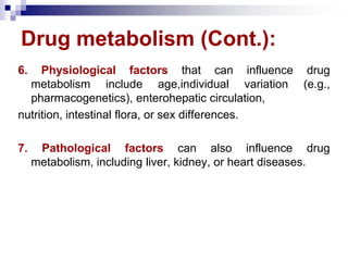 Drug metabolism (Cont.):
6. Physiological factors that can influence drug
metabolism include age,individual variation (e.g.,
pharmacogenetics), enterohepatic circulation,
nutrition, intestinal flora, or sex differences.
7. Pathological factors can also influence drug
metabolism, including liver, kidney, or heart diseases.
 