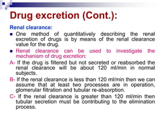 Drug excretion (Cont.):
Renal clearance:
 One method of quantitatively describing the renal
excretion of drugs is by means of the renal clearance
value for the drug.
 Renal clearance can be used to investigate the
mechanism of drug excretion:
A- If the drug is filtered but not secreted or reabsorbed the
renal clearance will be about 120 ml/min in normal
subjects.
B- If the renal clearance is less than 120 ml/min then we can
assume that at least two processes are in operation,
glomerular filtration and tubular re-absorption.
C- If the renal clearance is greater than 120 ml/min then
tubular secretion must be contributing to the elimination
process.
 