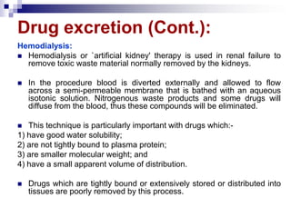 Drug excretion (Cont.):
Hemodialysis:
 Hemodialysis or `artificial kidney' therapy is used in renal failure to
remove toxic waste material normally removed by the kidneys.
 In the procedure blood is diverted externally and allowed to flow
across a semi-permeable membrane that is bathed with an aqueous
isotonic solution. Nitrogenous waste products and some drugs will
diffuse from the blood, thus these compounds will be eliminated.
 This technique is particularly important with drugs which:-
1) have good water solubility;
2) are not tightly bound to plasma protein;
3) are smaller molecular weight; and
4) have a small apparent volume of distribution.
 Drugs which are tightly bound or extensively stored or distributed into
tissues are poorly removed by this process.
 