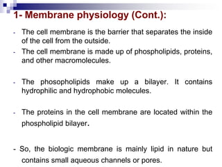 1- Membrane physiology (Cont.):
- The cell membrane is the barrier that separates the inside
of the cell from the outside.
- The cell membrane is made up of phospholipids, proteins,
and other macromolecules.
- The phosopholipids make up a bilayer. It contains
hydrophilic and hydrophobic molecules.
- The proteins in the cell membrane are located within the
phospholipid bilayer.
- So, the biologic membrane is mainly lipid in nature but
contains small aqueous channels or pores.
 