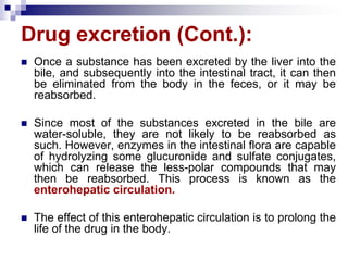 Drug excretion (Cont.):
 Once a substance has been excreted by the liver into the
bile, and subsequently into the intestinal tract, it can then
be eliminated from the body in the feces, or it may be
reabsorbed.
 Since most of the substances excreted in the bile are
water-soluble, they are not likely to be reabsorbed as
such. However, enzymes in the intestinal flora are capable
of hydrolyzing some glucuronide and sulfate conjugates,
which can release the less-polar compounds that may
then be reabsorbed. This process is known as the
enterohepatic circulation.
 The effect of this enterohepatic circulation is to prolong the
life of the drug in the body.
 