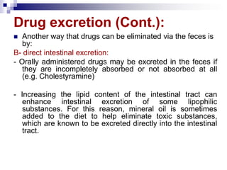 Drug excretion (Cont.):
 Another way that drugs can be eliminated via the feces is
by:
B- direct intestinal excretion:
- Orally administered drugs may be excreted in the feces if
they are incompletely absorbed or not absorbed at all
(e.g. Cholestyramine)
- Increasing the lipid content of the intestinal tract can
enhance intestinal excretion of some lipophilic
substances. For this reason, mineral oil is sometimes
added to the diet to help eliminate toxic substances,
which are known to be excreted directly into the intestinal
tract.
 