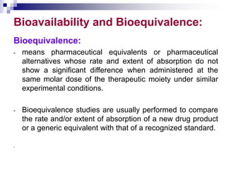 Bioavailability and Bioequivalence:
Bioequivalence:
- means pharmaceutical equivalents or pharmaceutical
alternatives whose rate and extent of absorption do not
show a significant difference when administered at the
same molar dose of the therapeutic moiety under similar
experimental conditions.
- Bioequivalence studies are usually performed to compare
the rate and/or extent of absorption of a new drug product
or a generic equivalent with that of a recognized standard.
-
 