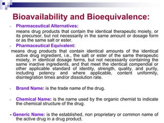 Bioavailability and Bioequivalence:
- Pharmaceutical Alternatives:
means drug products that contain the identical therapeutic moiety, or
its precursor, but not necessarily in the same amount or dosage form
or as the same salt or ester.
- Pharmaceutical Equivalent:
means drug products that contain identical amounts of the identical
active drug ingredient, i.e., the salt or ester of the same therapeutic
moiety, in identical dosage forms, but not necessarily containing the
same inactive ingredients, and that meet the identical compendial or
other applicable standard of identity, strength, quality, and purity,
including potency and where applicable, content uniformity,
disintegration times and/or dissolution rate.
- Brand Name: is the trade name of the drug.
- Chemical Name: is the name used by the organic chemist to indicate
the chemical structure of the drug.
- Generic Name: is the established, non proprietary or common name of
the active drug in a drug product.
 