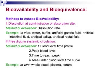 Bioavailability and Bioequivalence:
Methods to Assess Bioavailability:
I. Dissolution at administration or absorption site:
Method of evaluation: Dissolution rate
Example: In vitro: water, buffer, artificial gastric fluid, artificial
intestinal fluid, artificial saliva, artificial rectal fluid.
II.Free drug in systemic circulation:
Method of evaluation: 1.Blood level time profile
2.Peak blood level
3.Time to reach peak
4.Area under blood level time curve
Example: In vivo: whole blood, plasma, serum
 