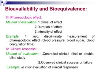 Bioavailability and Bioequivalence:
III. Pharmacologic effect:
Method of evaluation: 1.Onset of effect
2.Duration of effect
3.Intensity of effect
Example: In vivo: discriminate measurement of
pharmacologic effect (blood pressure, blood sugar, blood
coagulation time)
IV. Clinical response:
Method of evaluation: 1.Controlled clinical blind or double-
blind study
2.Observed clinical success or failure
Example: In vivo: evaluation of clinical responses
 