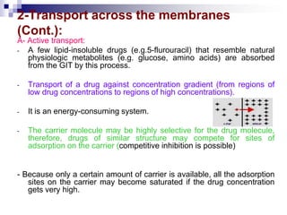 2-Transport across the membranes
(Cont.):
A- Active transport:
- A few lipid-insoluble drugs (e.g.5-flurouracil) that resemble natural
physiologic metabolites (e.g. glucose, amino acids) are absorbed
from the GIT by this process.
- Transport of a drug against concentration gradient (from regions of
low drug concentrations to regions of high concentrations).
- It is an energy-consuming system.
- The carrier molecule may be highly selective for the drug molecule,
therefore, drugs of similar structure may compete for sites of
adsorption on the carrier (competitive inhibition is possible)
- Because only a certain amount of carrier is available, all the adsorption
sites on the carrier may become saturated if the drug concentration
gets very high.
 