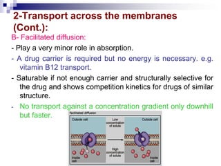2-Transport across the membranes
(Cont.):
B- Facilitated diffusion:
- Play a very minor role in absorption.
- A drug carrier is required but no energy is necessary. e.g.
vitamin B12 transport.
- Saturable if not enough carrier and structurally selective for
the drug and shows competition kinetics for drugs of similar
structure.
- No transport against a concentration gradient only downhill
but faster.
 