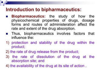 Introduction to bipharmaceutics:
 Biopharmaceutics: the study of how the
physicochemical properties of drugs, dosage
forms and routes of administeration affect the
rate and extent of the drug absorption.
 Thus, biopharmaceutics involves factors that
influence the:
1) protection and stability of the drug within the
product;
2) the rate of drug release from the product;
3) the rate of dissolution of the drug at the
absorption site; and
4) the availability of the drug at its site of action .
 