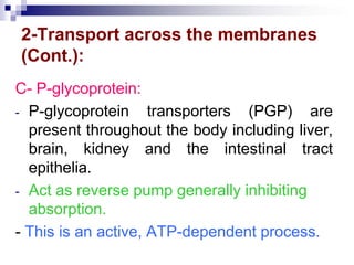 2-Transport across the membranes
(Cont.):
C- P-glycoprotein:
- P-glycoprotein transporters (PGP) are
present throughout the body including liver,
brain, kidney and the intestinal tract
epithelia.
- Act as reverse pump generally inhibiting
absorption.
- This is an active, ATP-dependent process.
 
