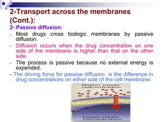 2-Transport across the membranes
(Cont.):
2- Passive diffusion:
- Most drugs cross biologic membranes by passive
diffusion.
- Diffusion occurs when the drug concentration on one
side of the membrane is higher than that on the other
side.
- The process is passive because no external energy is
expended.
- The driving force for passive diffusion is the difference in
drug concentrations on either side of the cell membrane.
 