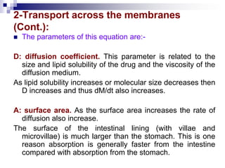 2-Transport across the membranes
(Cont.):
 The parameters of this equation are:-
D: diffusion coefficient. This parameter is related to the
size and lipid solubility of the drug and the viscosity of the
diffusion medium.
As lipid solubility increases or molecular size decreases then
D increases and thus dM/dt also increases.
A: surface area. As the surface area increases the rate of
diffusion also increase.
The surface of the intestinal lining (with villae and
microvillae) is much larger than the stomach. This is one
reason absorption is generally faster from the intestine
compared with absorption from the stomach.
 