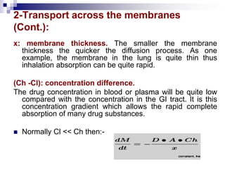 2-Transport across the membranes
(Cont.):
x: membrane thickness. The smaller the membrane
thickness the quicker the diffusion process. As one
example, the membrane in the lung is quite thin thus
inhalation absorption can be quite rapid.
(Ch -Cl): concentration difference.
The drug concentration in blood or plasma will be quite low
compared with the concentration in the GI tract. It is this
concentration gradient which allows the rapid complete
absorption of many drug substances.
 Normally Cl << Ch then:-
 