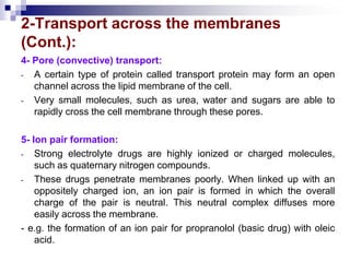 2-Transport across the membranes
(Cont.):
4- Pore (convective) transport:
- A certain type of protein called transport protein may form an open
channel across the lipid membrane of the cell.
- Very small molecules, such as urea, water and sugars are able to
rapidly cross the cell membrane through these pores.
5- Ion pair formation:
- Strong electrolyte drugs are highly ionized or charged molecules,
such as quaternary nitrogen compounds.
- These drugs penetrate membranes poorly. When linked up with an
oppositely charged ion, an ion pair is formed in which the overall
charge of the pair is neutral. This neutral complex diffuses more
easily across the membrane.
- e.g. the formation of an ion pair for propranolol (basic drug) with oleic
acid.
 