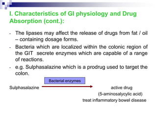 - The lipases may affect the release of drugs from fat / oil
– containing dosage forms.
- Bacteria which are localized within the colonic region of
the GIT secrete enzymes which are capable of a range
of reactions.
- e.g. Sulphasalazine which is a prodrug used to target the
colon.
Sulphasalazine active drug
(5-aminosalycylic acid)
treat inflammatory bowel disease
I. Characteristics of GI physiology and Drug
Absorption (cont.):
Bacterial enzymes
 