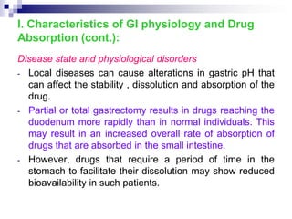 Disease state and physiological disorders
- Local diseases can cause alterations in gastric pH that
can affect the stability , dissolution and absorption of the
drug.
- Partial or total gastrectomy results in drugs reaching the
duodenum more rapidly than in normal individuals. This
may result in an increased overall rate of absorption of
drugs that are absorbed in the small intestine.
- However, drugs that require a period of time in the
stomach to facilitate their dissolution may show reduced
bioavailability in such patients.
I. Characteristics of GI physiology and Drug
Absorption (cont.):
 