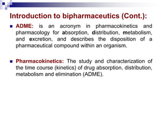 Introduction to bipharmaceutics (Cont.):
 ADME: is an acronym in pharmacokinetics and
pharmacology for absorption, distribution, metabolism,
and excretion, and describes the disposition of a
pharmaceutical compound within an organism.
 Pharmacokinetics: The study and characterization of
the time course (kinetics) of drug absorption, distribution,
metabolism and elimination (ADME).
 