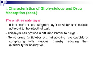 The unstirred water layer
- It is a more or less stagnant layer of water and mucous
adjacent to the intestinal wall.
- This layer can provide a diffusion barrier to drugs.
- Some drugs (antibiotics e.g. tetracycline) are capable of
complexing with mucous, thereby reducing their
availability for absorption.
I. Characteristics of GI physiology and Drug
Absorption (cont.):
 