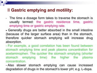 II Gastric emptying and motility:
- The time a dosage form takes to traverse the stomach is
usually termed: the gastric residence time, gastric
emptying time or gastric emptying rate.
-
- Generally drugs are better absorbed in the small intestine
(because of the larger surface area) than in the stomach,
therefore quicker stomach emptying will increase drug
absorption.
- For example, a good correlation has been found between
stomach emptying time and peak plasma concentration for
acetaminophen. The quicker the stomach emptying (shorter
stomach emptying time) the higher the plasma
concentration.
- Also slower stomach emptying can cause increased
degradation of drugs in the stomach's lower pH; e.g. L-dopa.
 