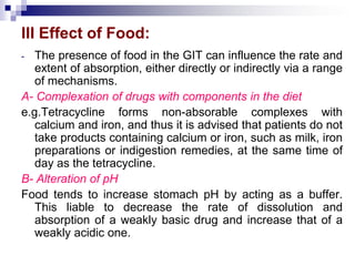 III Effect of Food:
- The presence of food in the GIT can influence the rate and
extent of absorption, either directly or indirectly via a range
of mechanisms.
A- Complexation of drugs with components in the diet
e.g.Tetracycline forms non-absorable complexes with
calcium and iron, and thus it is advised that patients do not
take products containing calcium or iron, such as milk, iron
preparations or indigestion remedies, at the same time of
day as the tetracycline.
B- Alteration of pH
Food tends to increase stomach pH by acting as a buffer.
This liable to decrease the rate of dissolution and
absorption of a weakly basic drug and increase that of a
weakly acidic one.
 
